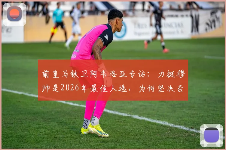 前皇马铁卫阿韦洛亚专访：力挺穆帅是2026年最佳人选，为何坚决否认更衣室失控传闻？