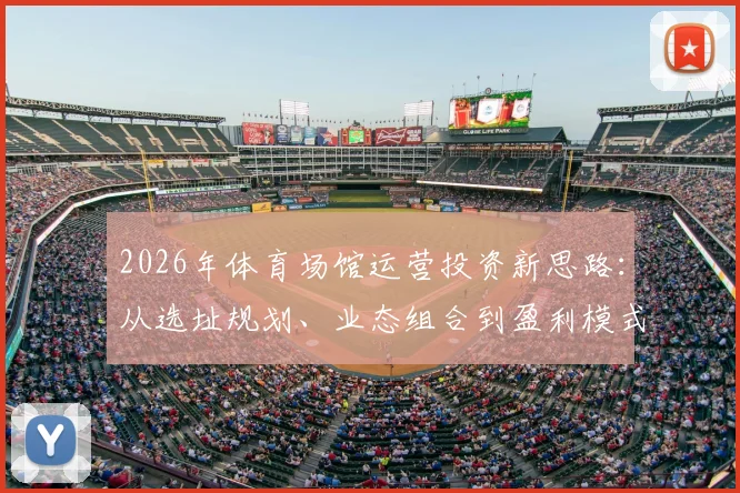 2026年体育场馆运营投资新思路：从选址规划、业态组合到盈利模式，商业地产与企业战略落地全指南