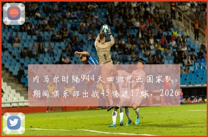 内马尔时隔944天回归巴西国家队，期间俱乐部出战45场进17球，2026年能否率队重回巅峰？