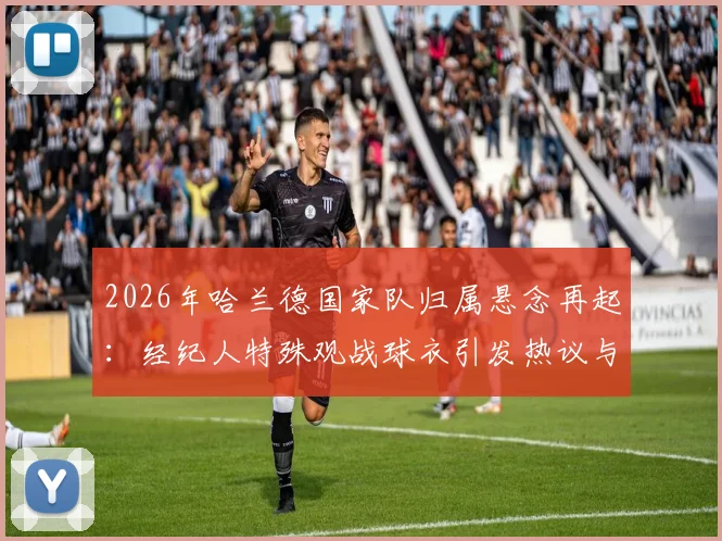 2026年哈兰德国家队归属悬念再起：经纪人特殊观战球衣引发热议与深度分析