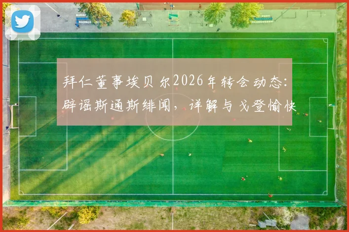 拜仁董事埃贝尔2026年转会动态:辟谣斯通斯绯闻,详解与戈登愉快交流内容