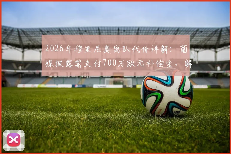 2026年穆里尼奥离队代价详解:葡媒披露需支付700万欧元补偿金,解约条款与教练去留分析