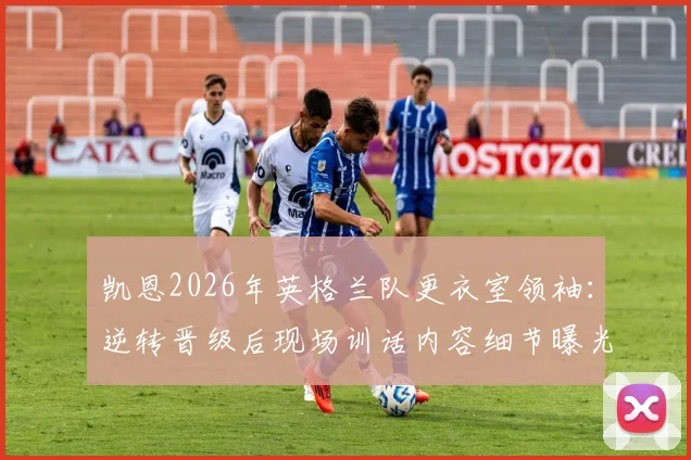 凯恩2026年英格兰队更衣室领袖：逆转晋级后现场训话内容细节曝光，分析其核心作用