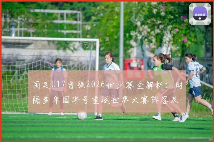 国足U17晋级2026世少赛全解析：时隔多年国字号重返世界大赛阵容及意义